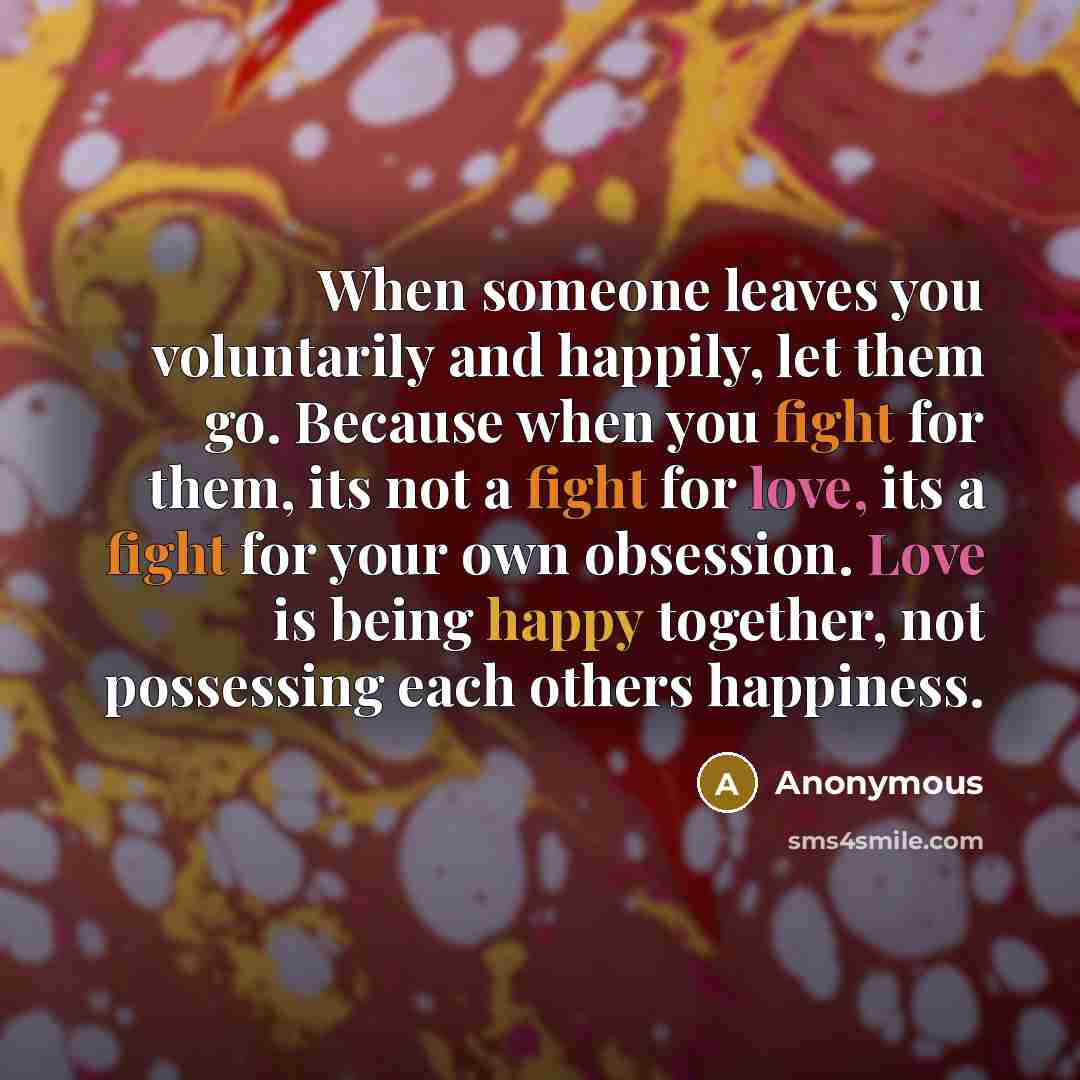 “When someone leaves you voluntarily and happily, let them go. Because when you fight for them, its not a fight for love, its a fight for your own obsession. Love is being happy together, not possessing each others happiness.” quote by Anonymous