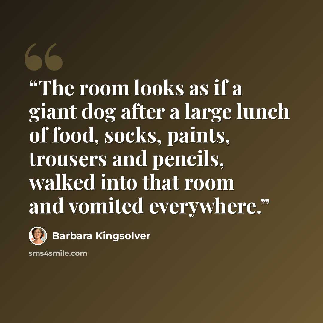 “The room looks as if a giant dog after a large lunch of food, socks, paints, trousers and pencils, walked into that room and vomited everywhere.” quote by Barbara Kingsolver