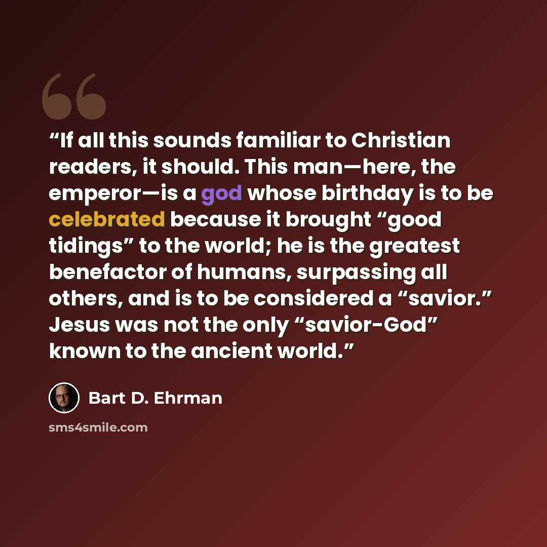 “If all this sounds familiar to Christian readers, it should. This man—here, the emperor—is a god whose birthday is to be celebrated because it brought “good tidings” to the world; he is the greatest benefactor of humans, surpassing all others, and is to be considered a “savior.” Jesus was not the…” quote by Bart D. Ehrman