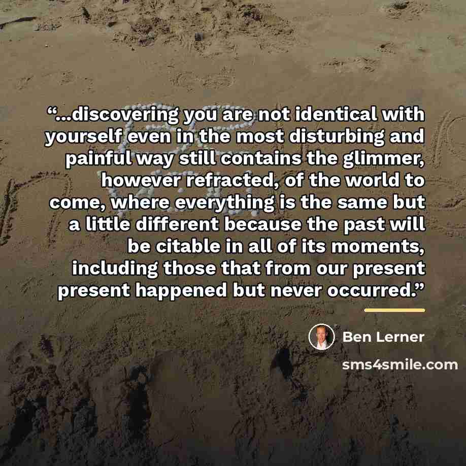 “...discovering you are not identical with yourself even in the most disturbing and painful way still contains the glimmer, however refracted, of the world to come, where everything is the same but a little different because the past will be citable in all of its moments, including those that from…” quote by Ben Lerner
