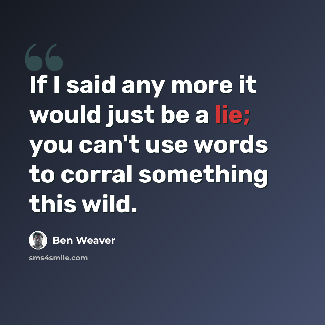 “If I said any more it would just be a lie; you can't use words to corral something this wild.” quote by Ben Weaver