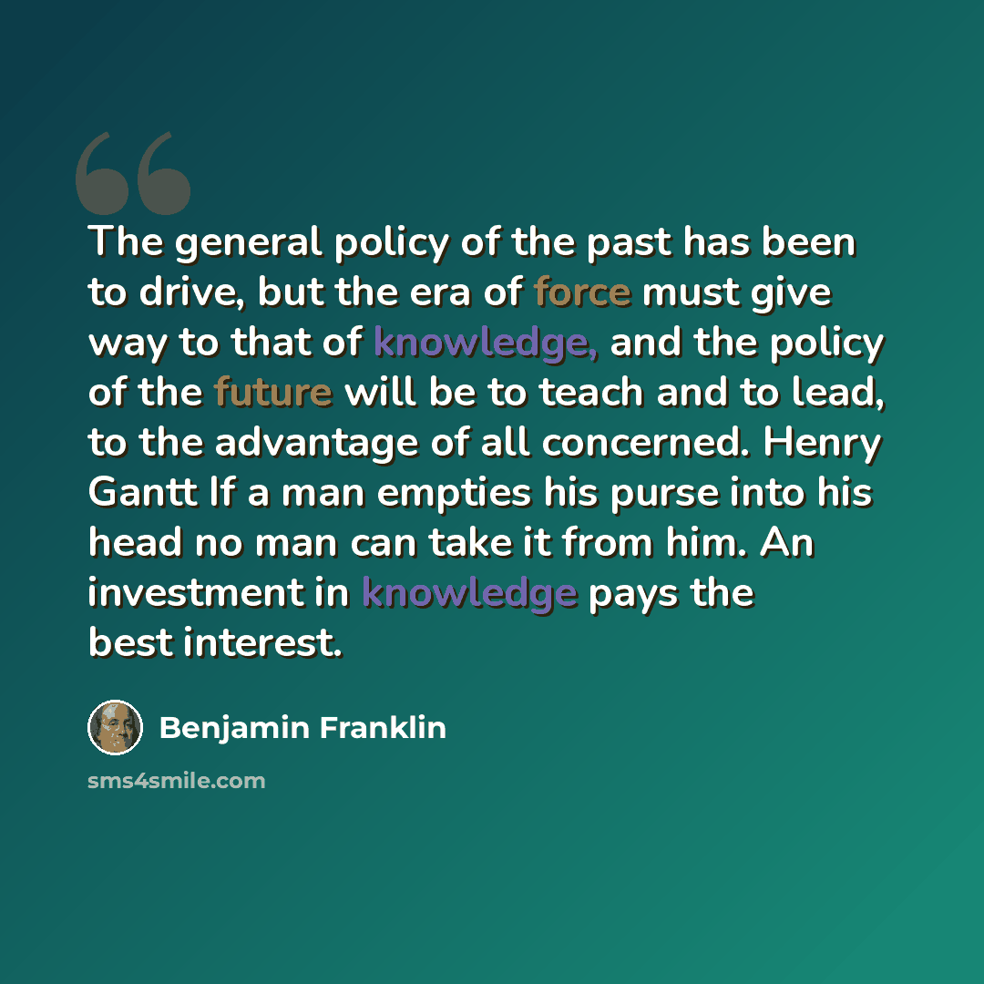 “The general policy of the past has been to drive, but the era of force must give way to that of knowledge, and the policy of the future will be to teach and to lead, to the advantage of all concerned. Henry Gantt If a man empties his purse into his head no man can take it from him. An investment…” quote by Benjamin Franklin