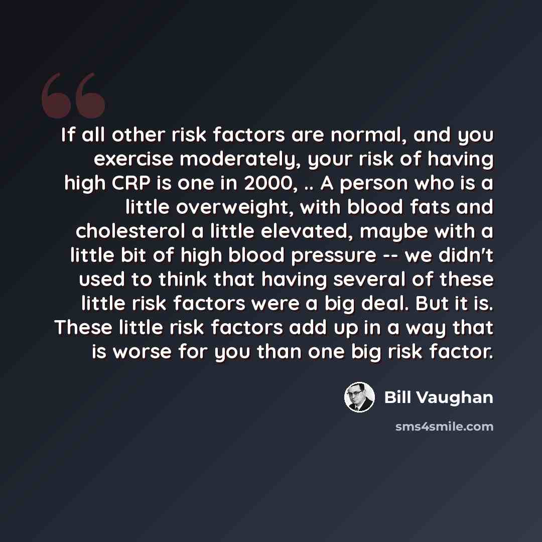 “If all other risk factors are normal, and you exercise moderately, your risk of having high CRP is one in 2000, .. A person who is a little overweight, with blood fats and cholesterol a little elevated, maybe with a little bit of high blood pressure -- we didn't used to think that having several…” quote by Bill Vaughan
