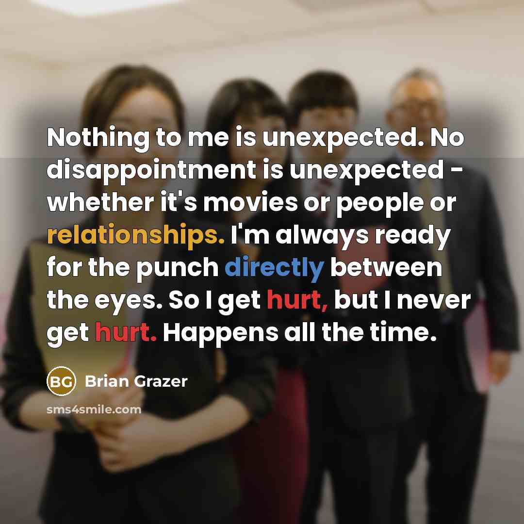 “Nothing to me is unexpected. No disappointment is unexpected - whether it's movies or people or relationships. I'm always ready for the punch directly between the eyes. So I get hurt, but I never get hurt. Happens all the time.” quote by Brian Grazer