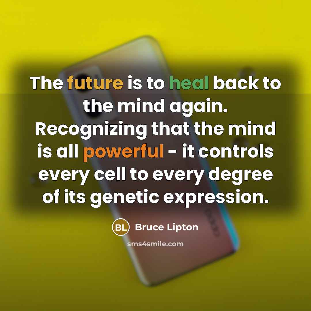 “The future is to heal back to the mind again. Recognizing that the mind is all powerful - it controls every cell to every degree of its genetic expression.” quote by Bruce Lipton