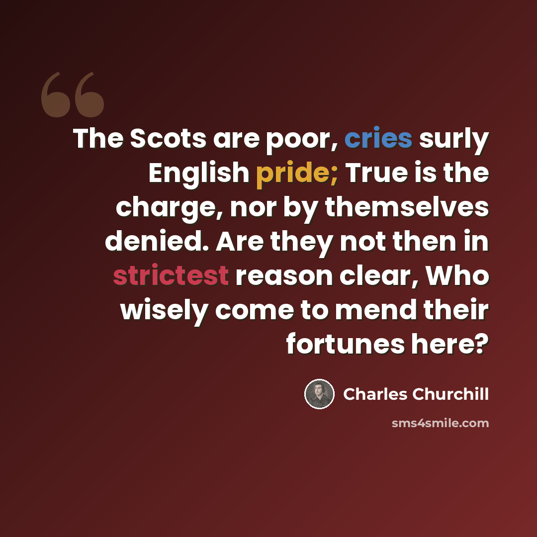 “The Scots are poor, cries surly English pride; True is the charge, nor by themselves denied. Are they not then in strictest reason clear, Who wisely come to mend their fortunes here?” quote by Charles Churchill