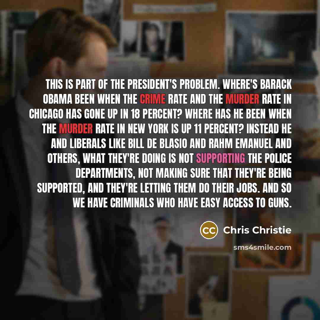“This is part of the president's problem. Where's Barack Obama been when the crime rate and the murder rate in Chicago has gone up in 18 percent? Where has he been when the murder rate in New York is up 11 percent? Instead he and liberals like Bill de Blasio and Rahm Emanuel and others, what…” quote by Chris Christie