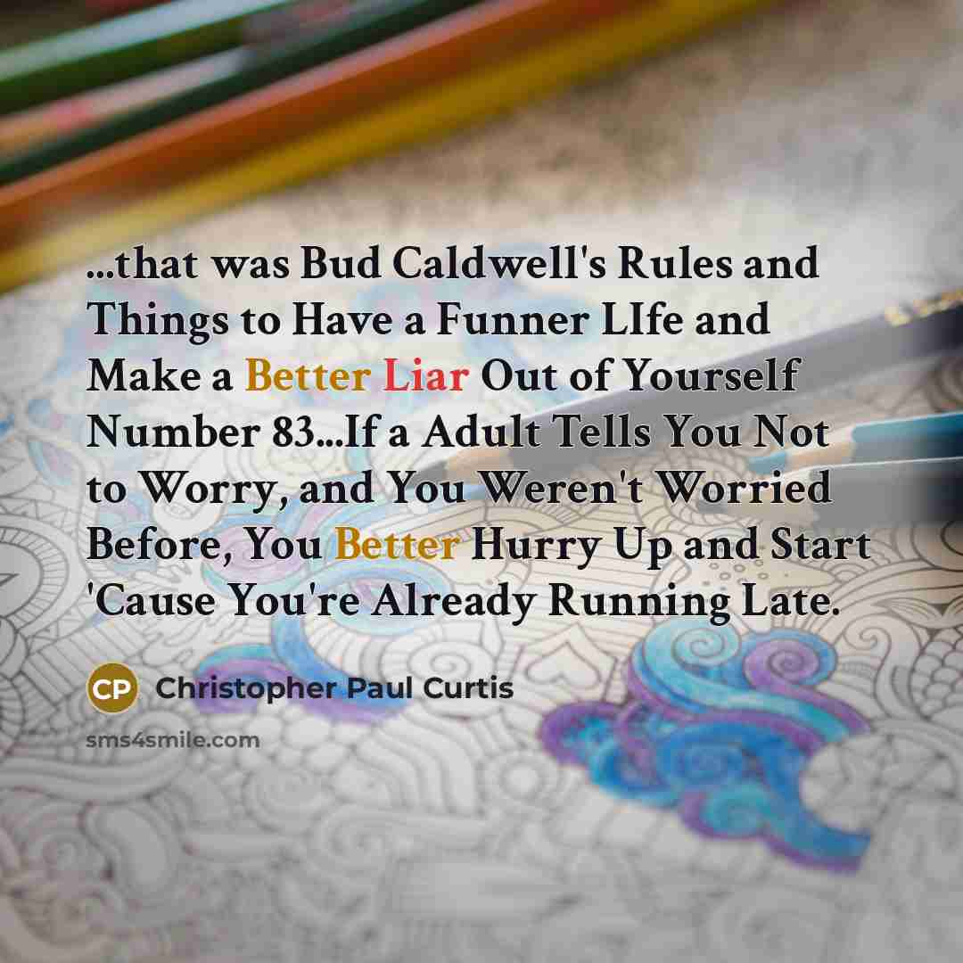 “...that was Bud Caldwell's Rules and Things to Have a Funner LIfe and Make a Better Liar Out of Yourself Number 83...If a Adult Tells You Not to Worry, and You Weren't Worried Before, You Better Hurry Up and Start 'Cause You're Already Running Late.” quote by Christopher Paul Curtis