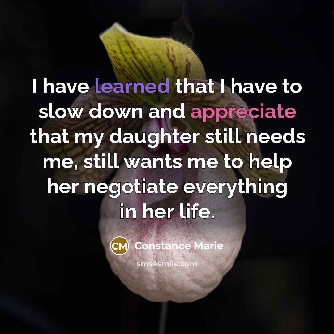 “I have learned that I have to slow down and appreciate that my daughter still needs me, still wants me to help her negotiate everything in her life.” quote by Constance Marie