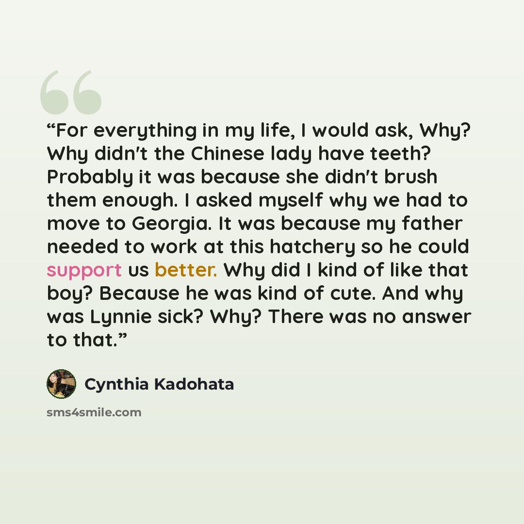“For everything in my life, I would ask, Why? Why didn't the Chinese lady have teeth? Probably it was because she didn't brush them enough. I asked myself why we had to move to Georgia. It was because my father needed to work at this hatchery so he could support us better. Why did I kind of like…” quote by Cynthia Kadohata