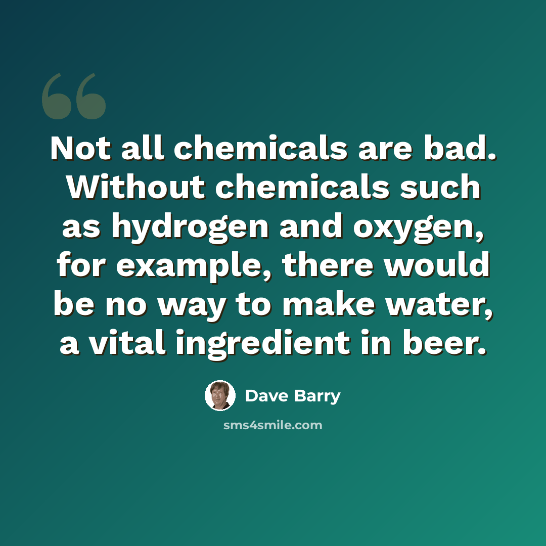 “Not all chemicals are bad. Without chemicals such as hydrogen and oxygen, for example, there would be no way to make water, a vital ingredient in beer.” quote by Dave Barry