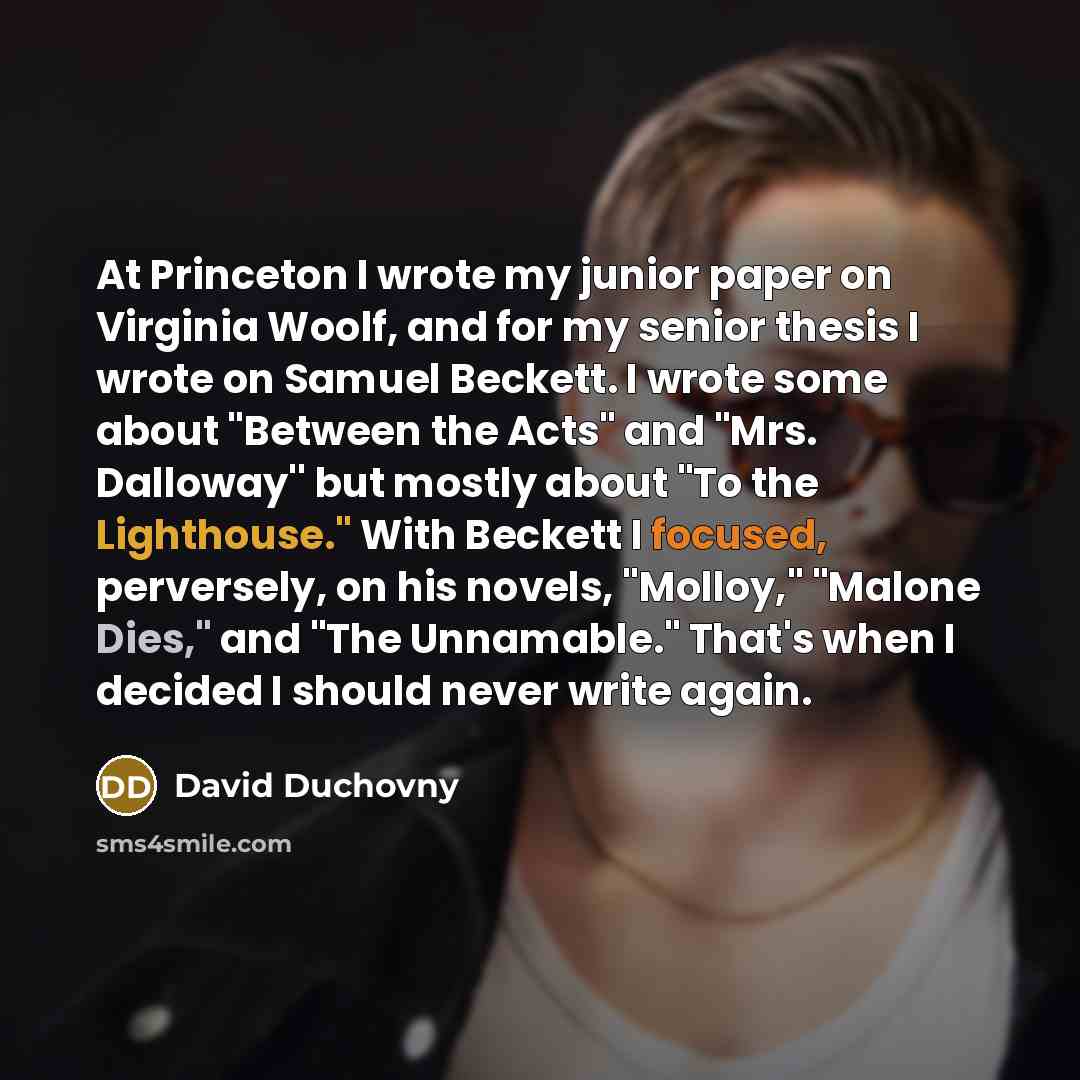 “At Princeton I wrote my junior paper on Virginia Woolf, and for my senior thesis I wrote on Samuel Beckett. I wrote some about "Between the Acts" and "Mrs. Dalloway'' but mostly about "To the Lighthouse." With Beckett I focused, perversely, on his novels, "Molloy," "Malone Dies," and "The…” quote by David Duchovny