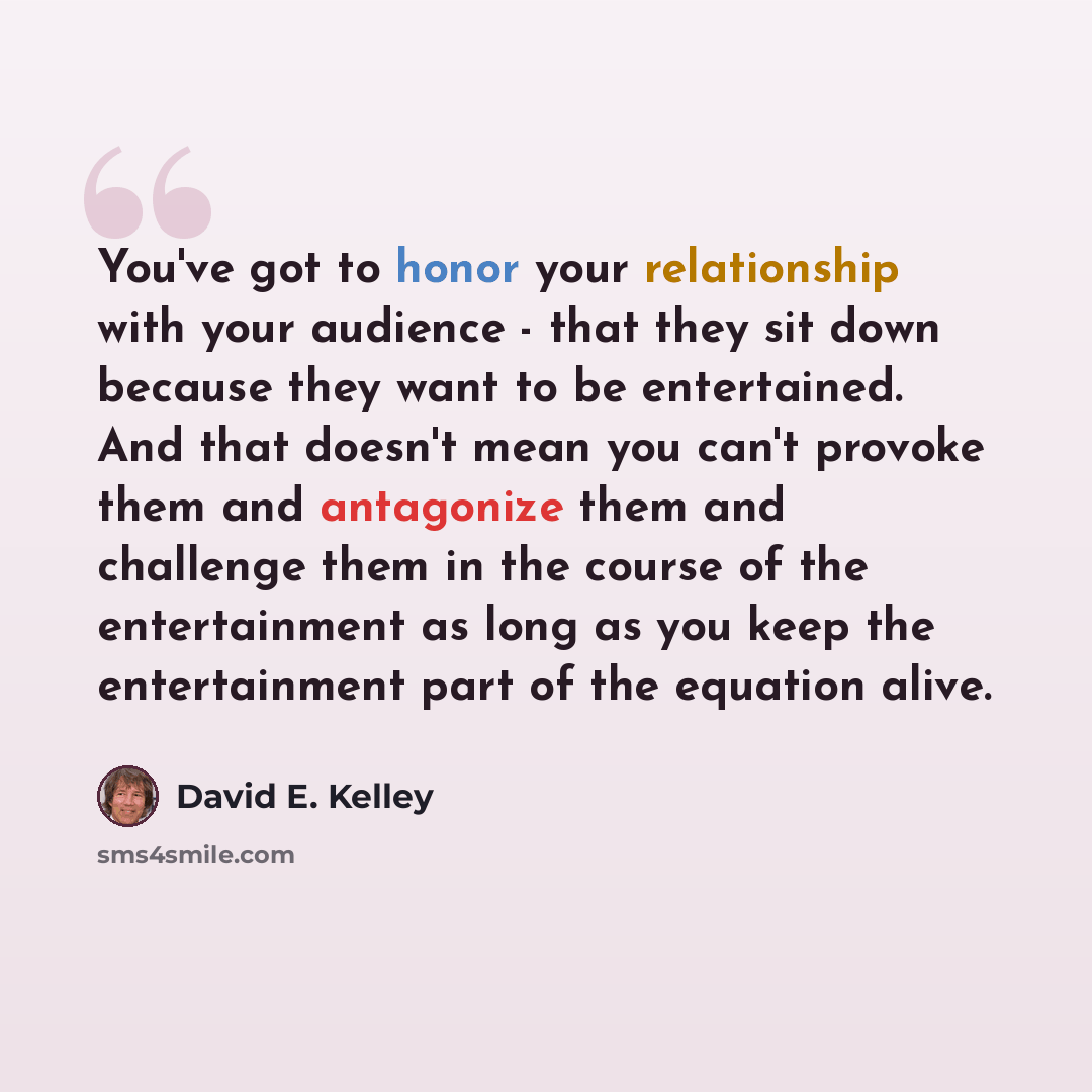 “You've got to honor your relationship with your audience - that they sit down because they want to be entertained. And that doesn't mean you can't provoke them and antagonize them and challenge them in the course of the entertainment as long as you keep the entertainment part of the equation alive.” quote by David E. Kelley