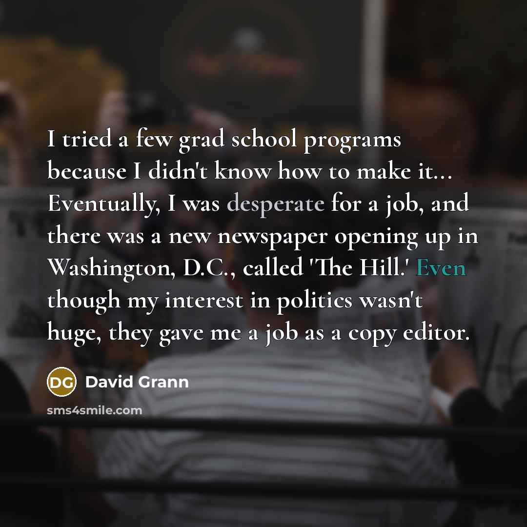 “I tried a few grad school programs because I didn't know how to make it... Eventually, I was desperate for a job, and there was a new newspaper opening up in Washington, D.C., called 'The Hill.' Even though my interest in politics wasn't huge, they gave me a job as a copy editor.” quote by David Grann