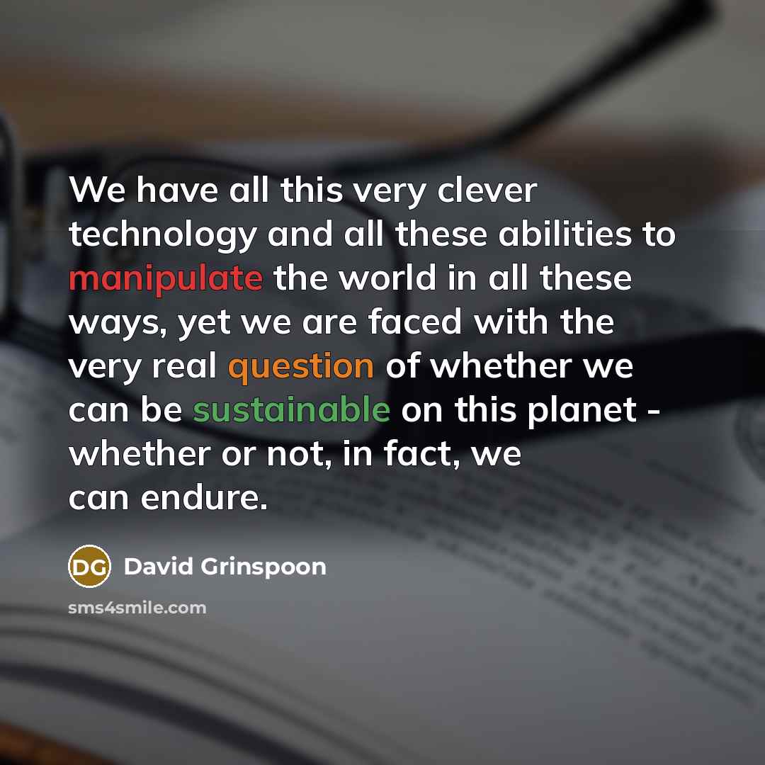 “We have all this very clever technology and all these abilities to manipulate the world in all these ways, yet we are faced with the very real question of whether we can be sustainable on this planet - whether or not, in fact, we can endure.” quote by David Grinspoon