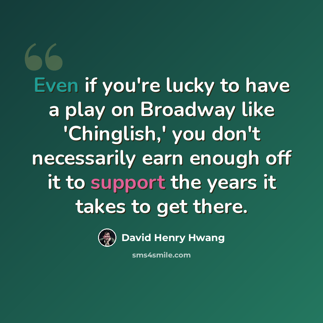 “Even if you're lucky to have a play on Broadway like 'Chinglish,' you don't necessarily earn enough off it to support the years it takes to get there.” quote by David Henry Hwang
