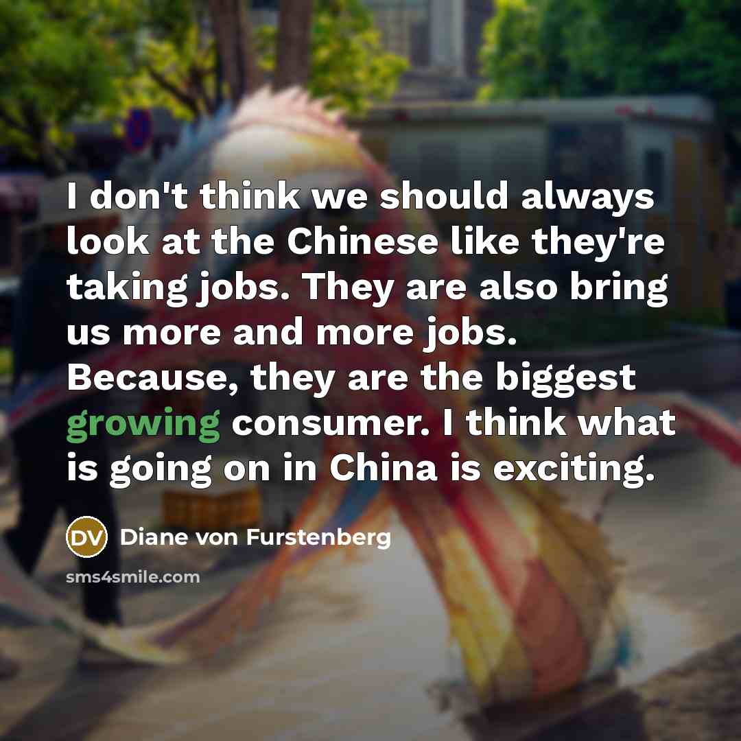 “I don't think we should always look at the Chinese like they're taking jobs. They are also bring us more and more jobs. Because, they are the biggest growing consumer. I think what is going on in China is exciting.” quote by Diane von Furstenberg