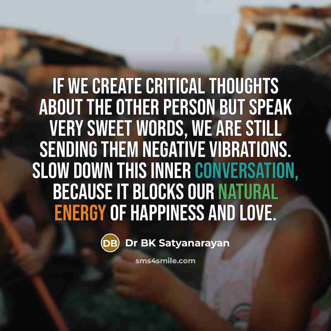 “If we create critical thoughts about the other person but speak very sweet words, we are still sending them negative vibrations. Slow down this inner conversation, because it blocks our natural energy of happiness and love.” quote by Dr BK Satyanarayan