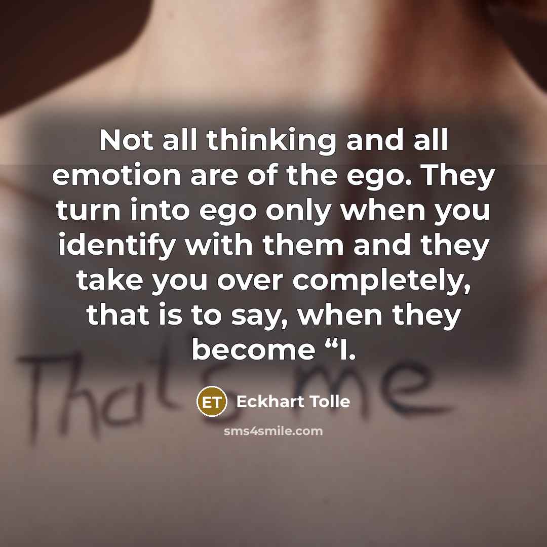 “Not all thinking and all emotion are of the ego. They turn into ego only when you identify with them and they take you over completely, that is to say, when they become “I.” quote by Eckhart Tolle