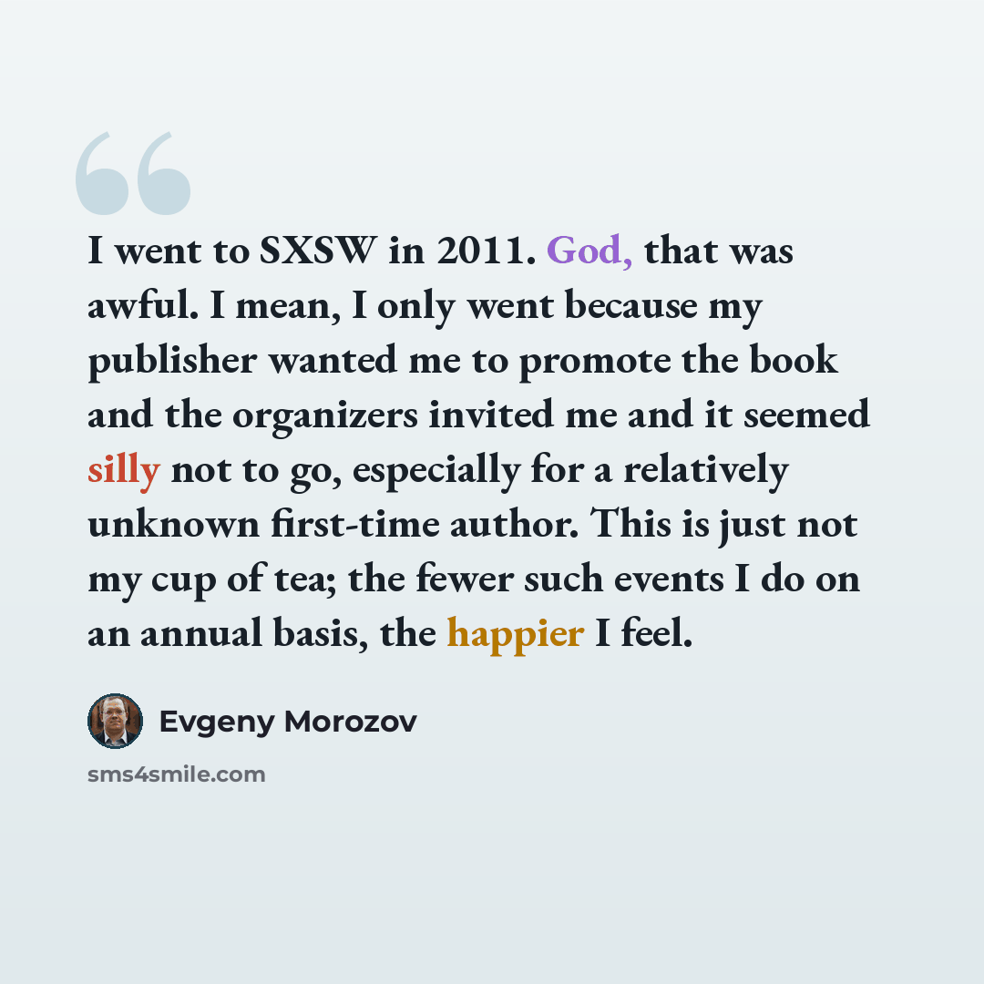 “I went to SXSW in 2011. God, that was awful. I mean, I only went because my publisher wanted me to promote the book and the organizers invited me and it seemed silly not to go, especially for a relatively unknown first-time author. This is just not my cup of tea; the fewer such events I do on an…” quote by Evgeny Morozov