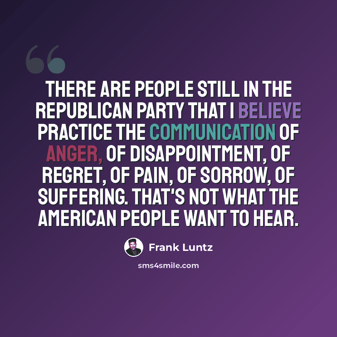 “There are people still in the Republican Party that I believe practice the communication of anger, of disappointment, of regret, of pain, of sorrow, of suffering. That's not what the American people want to hear.” quote by Frank Luntz
