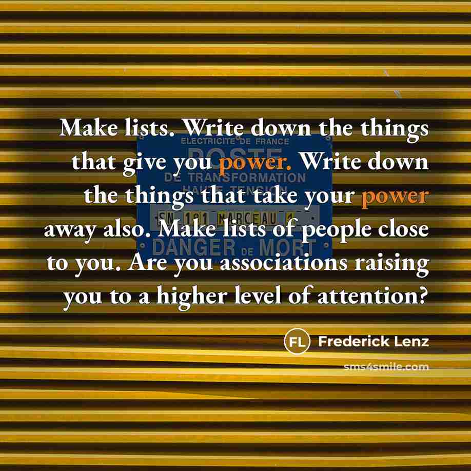 “Make lists. Write down the things that give you power. Write down the things that take your power away also. Make lists of people close to you. Are you associations raising you to a higher level of attention?” quote by Frederick Lenz