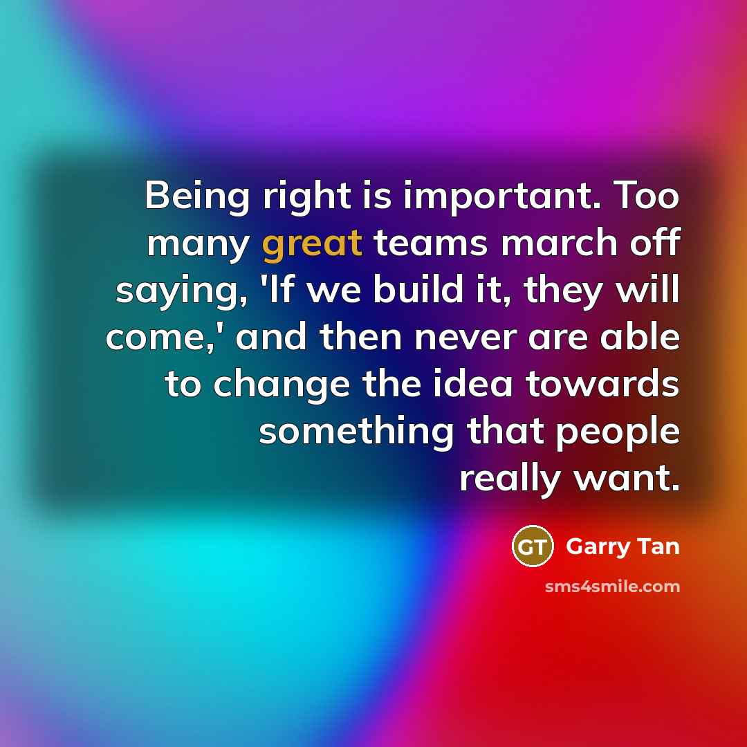 “Being right is important. Too many great teams march off saying, 'If we build it, they will come,' and then never are able to change the idea towards something that people really want.” quote by Garry Tan