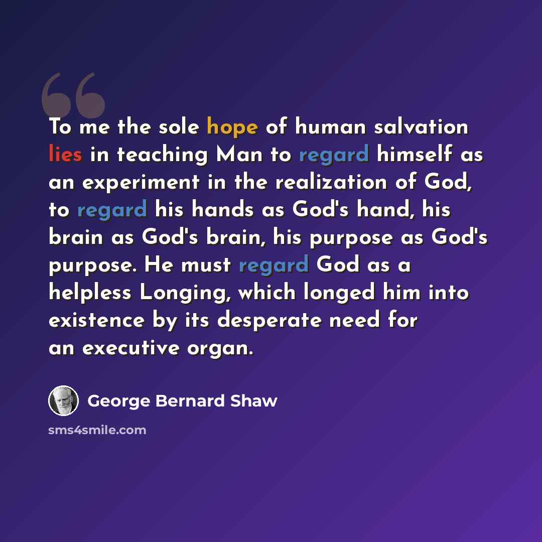 “To me the sole hope of human salvation lies in teaching Man to regard himself as an experiment in the realization of God, to regard his hands as God's hand, his brain as God's brain, his purpose as God's purpose. He must regard God as a helpless Longing, which longed him into existence by its…” quote by George Bernard Shaw
