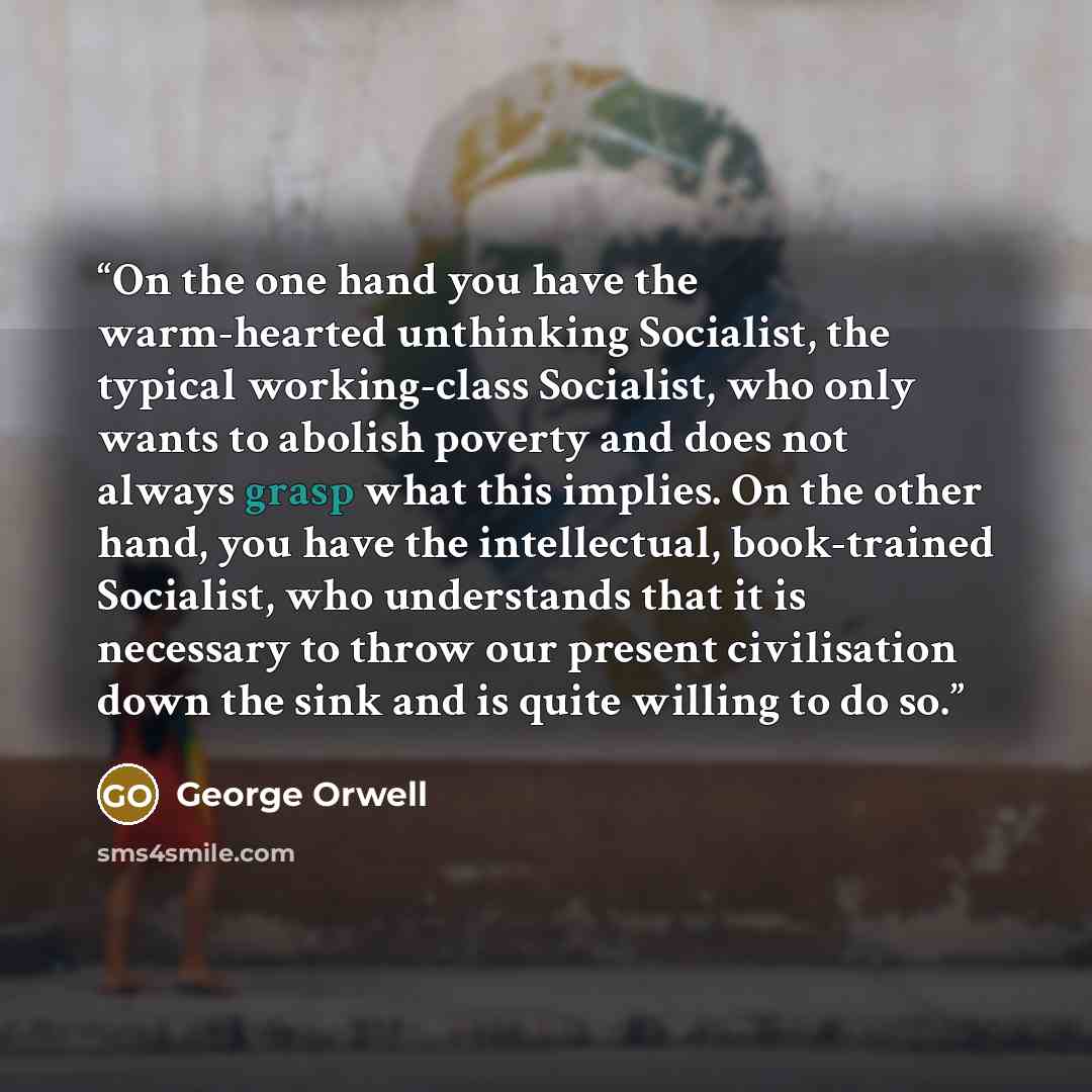 “On the one hand you have the warm-hearted unthinking Socialist, the typical working-class Socialist, who only wants to abolish poverty and does not always grasp what this implies. On the other hand, you have the intellectual, book-trained Socialist, who understands that it is necessary to throw…” quote by George Orwell