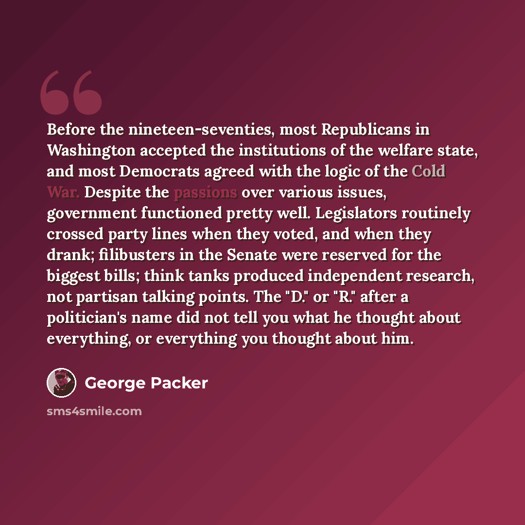 “Before the nineteen-seventies, most Republicans in Washington accepted the institutions of the welfare state, and most Democrats agreed with the logic of the Cold War. Despite the passions over various issues, government functioned pretty well. Legislators routinely crossed party lines when they…” quote by George Packer
