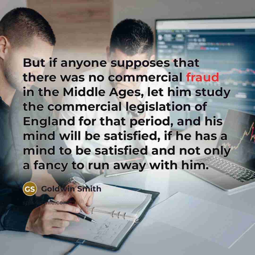 “But if anyone supposes that there was no commercial fraud in the Middle Ages, let him study the commercial legislation of England for that period, and his mind will be satisfied, if he has a mind to be satisfied and not only a fancy to run away with him.” quote by Goldwin Smith