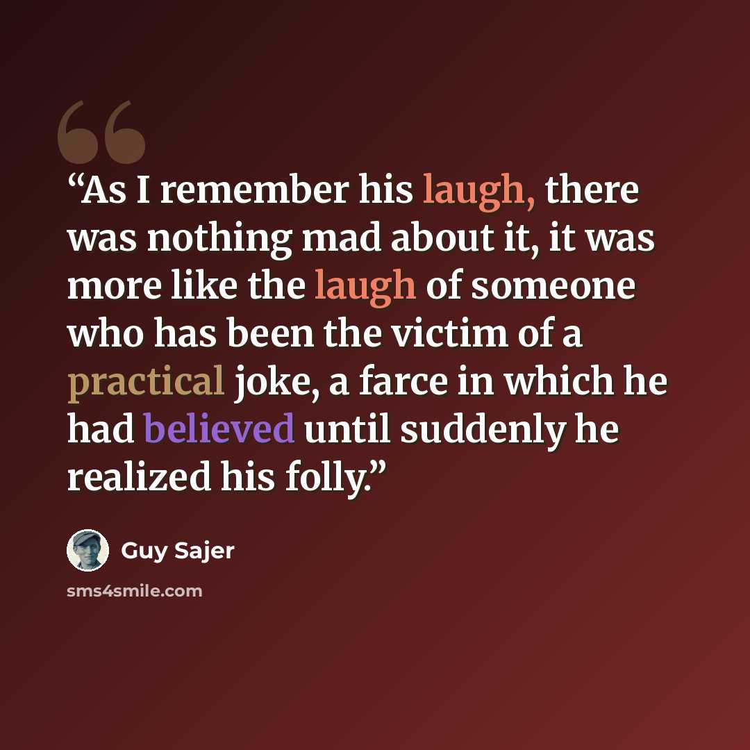“As I remember his laugh, there was nothing mad about it, it was more like the laugh of someone who has been the victim of a practical joke, a farce in which he had believed until suddenly he realized his folly.” quote by Guy Sajer