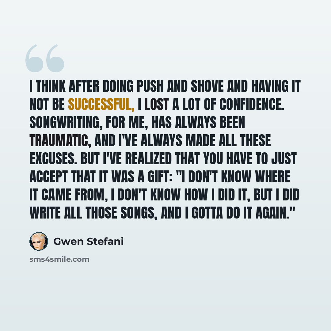 “I think after doing Push and Shove and having it not be successful, I lost a lot of confidence. Songwriting, for me, has always been traumatic, and I've always made all these excuses. But I've realized that you have to just accept that it was a gift: "I don't know where it came from, I don't know…” quote by Gwen Stefani