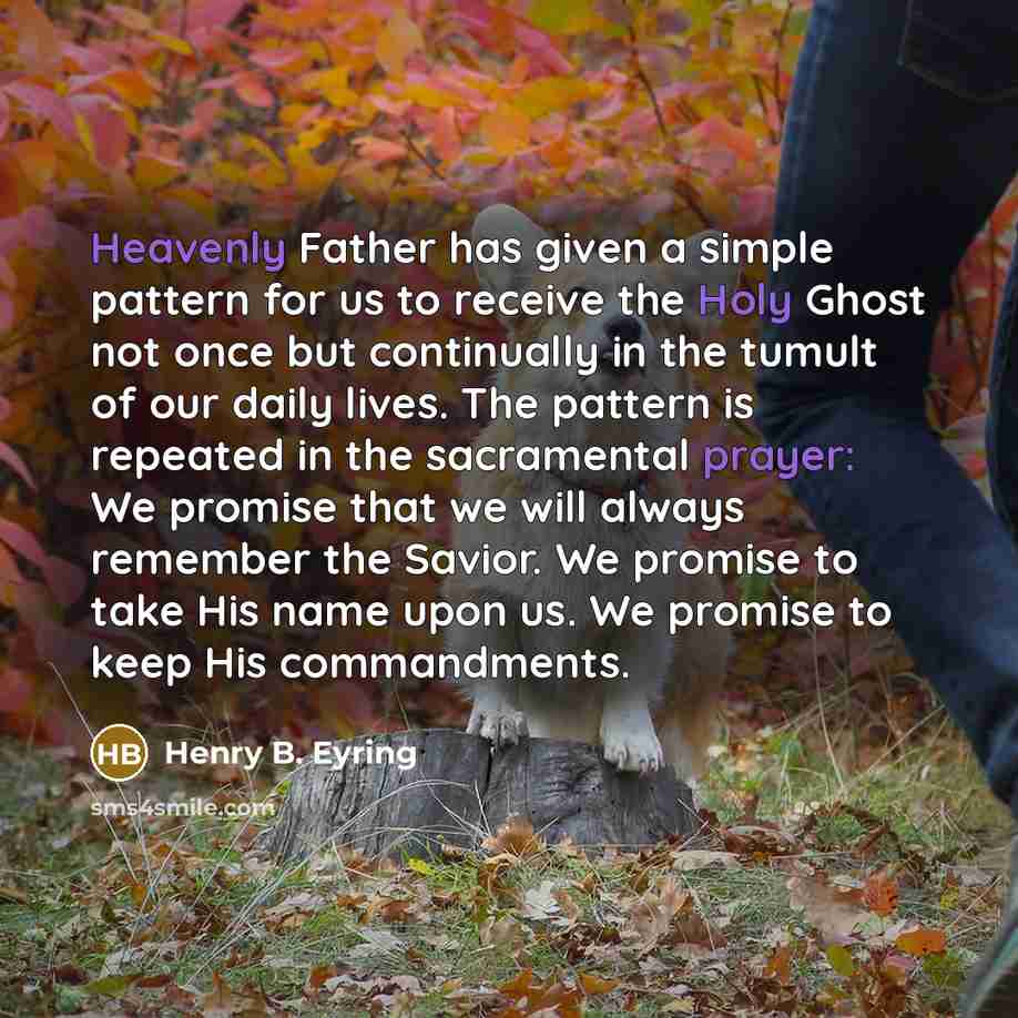“Heavenly Father has given a simple pattern for us to receive the Holy Ghost not once but continually in the tumult of our daily lives. The pattern is repeated in the sacramental prayer: We promise that we will always remember the Savior. We promise to take His name upon us. We promise to keep His…” quote by Henry B. Eyring
