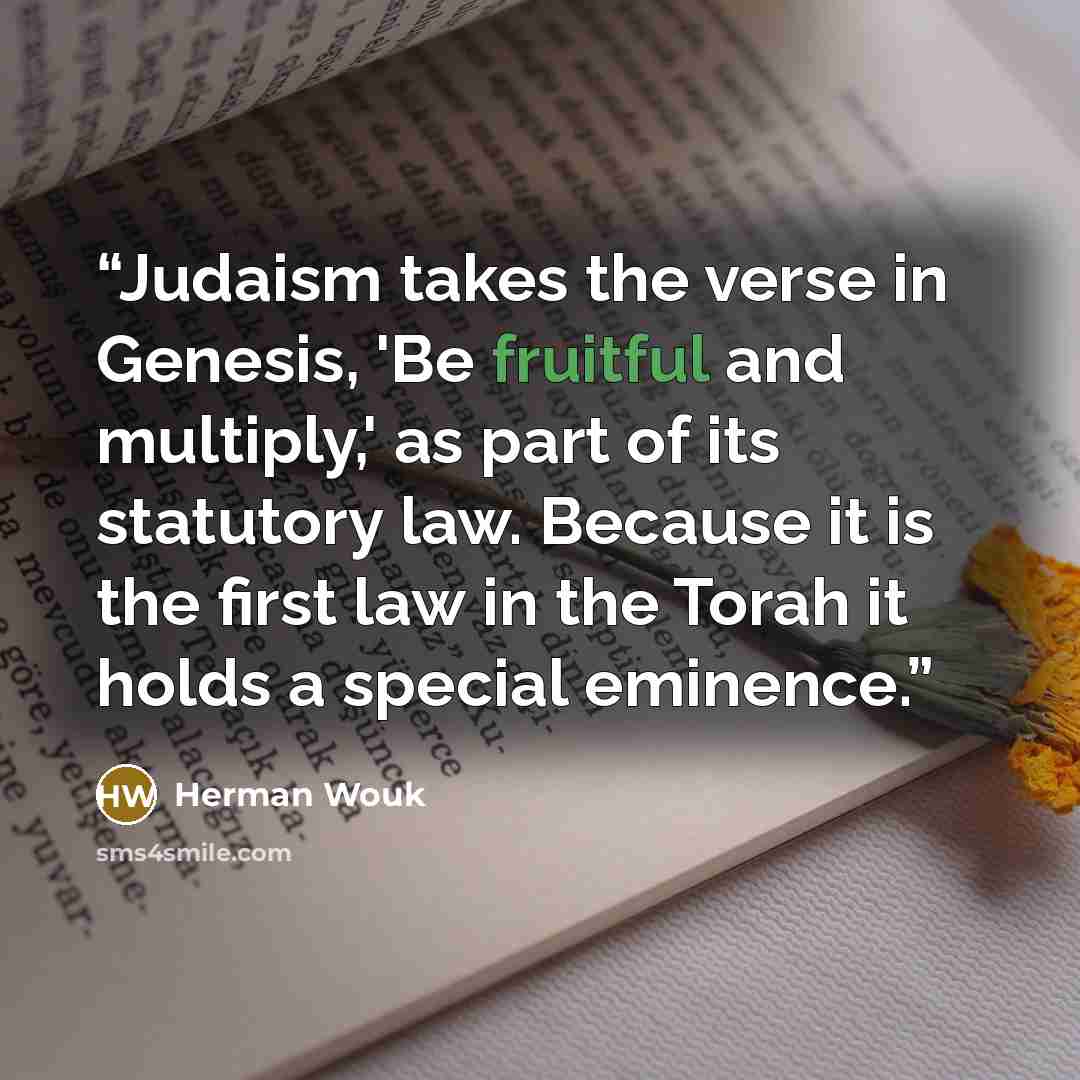 “Judaism takes the verse in Genesis, 'Be fruitful and multiply,' as part of its statutory law. Because it is the first law in the Torah it holds a special eminence.” quote by Herman Wouk