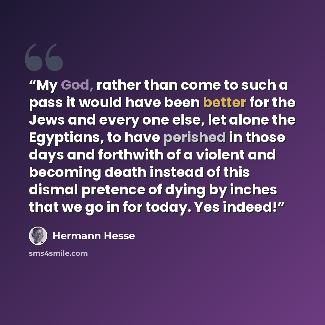 “My God, rather than come to such a pass it would have been better for the Jews and every one else, let alone the Egyptians, to have perished in those days and forthwith of a violent and becoming death instead of this dismal pretence of dying by inches that we go in for today. Yes indeed!” quote by Hermann Hesse