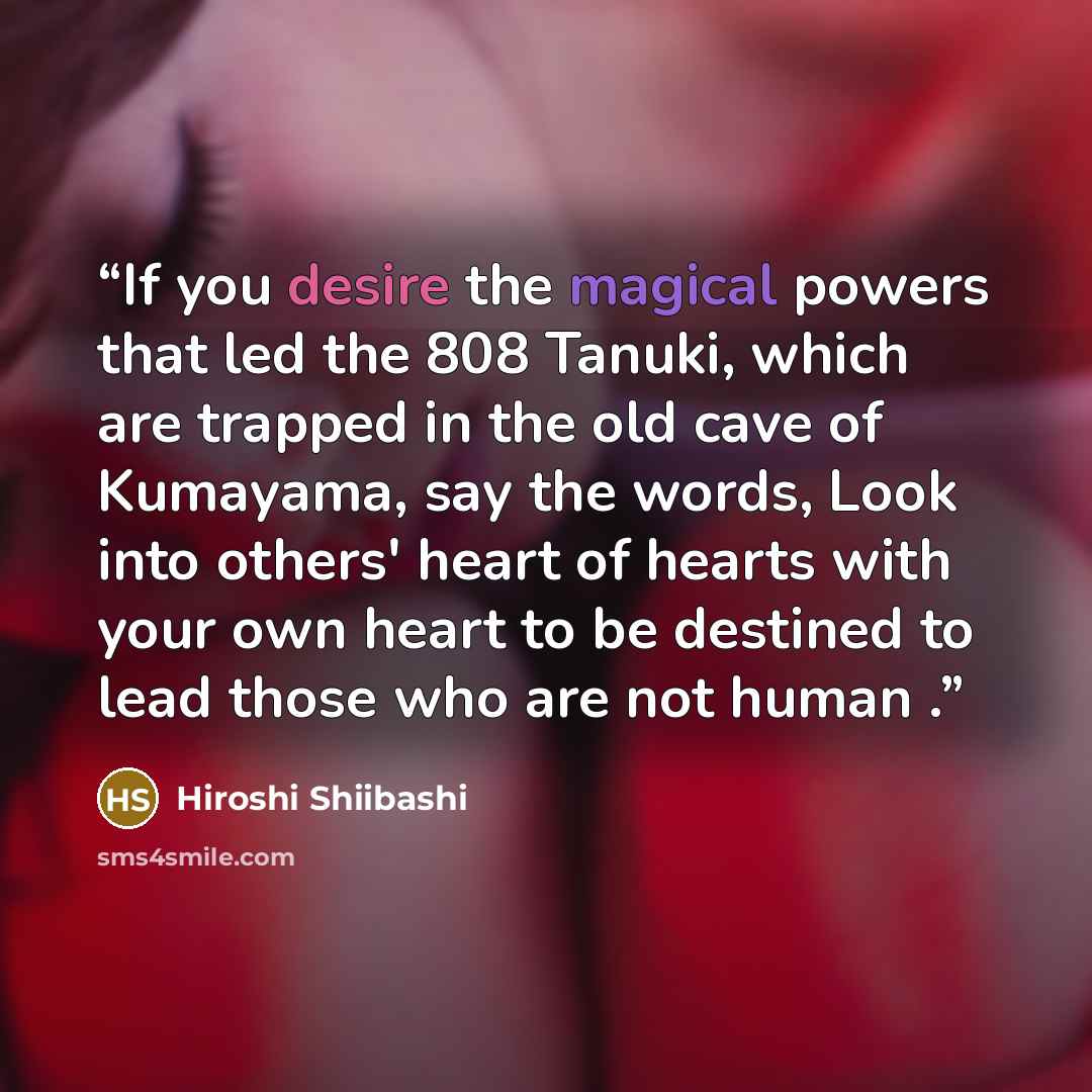 “If you desire the magical powers that led the 808 Tanuki, which are trapped in the old cave of Kumayama, say the words, Look into others' heart of hearts with your own heart to be destined to lead those who are not human .” quote by Hiroshi Shiibashi