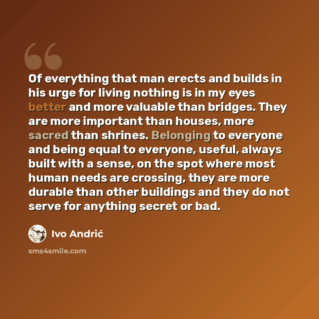 “Of everything that man erects and builds in his urge for living nothing is in my eyes better and more valuable than bridges. They are more important than houses, more sacred than shrines. Belonging to everyone and being equal to everyone, useful, always built with a sense, on the spot where most…” quote by Ivo Andric