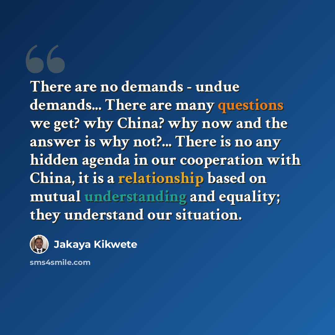 “There are no demands - undue demands... There are many questions we get? why China? why now and the answer is why not?... There is no any hidden agenda in our cooperation with China, it is a relationship based on mutual understanding and equality; they understand our situation.” quote by Jakaya Kikwete