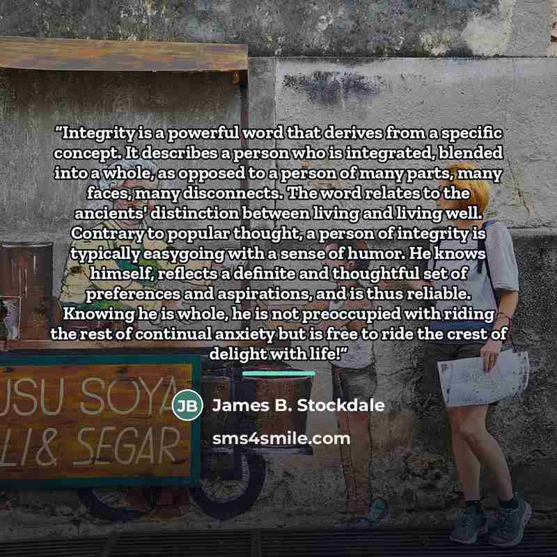 “Integrity is a powerful word that derives from a specific concept. It describes a person who is integrated, blended into a whole, as opposed to a person of many parts, many faces, many disconnects. The word relates to the ancients' distinction between living and living well. Contrary to popular…” quote by James B. Stockdale