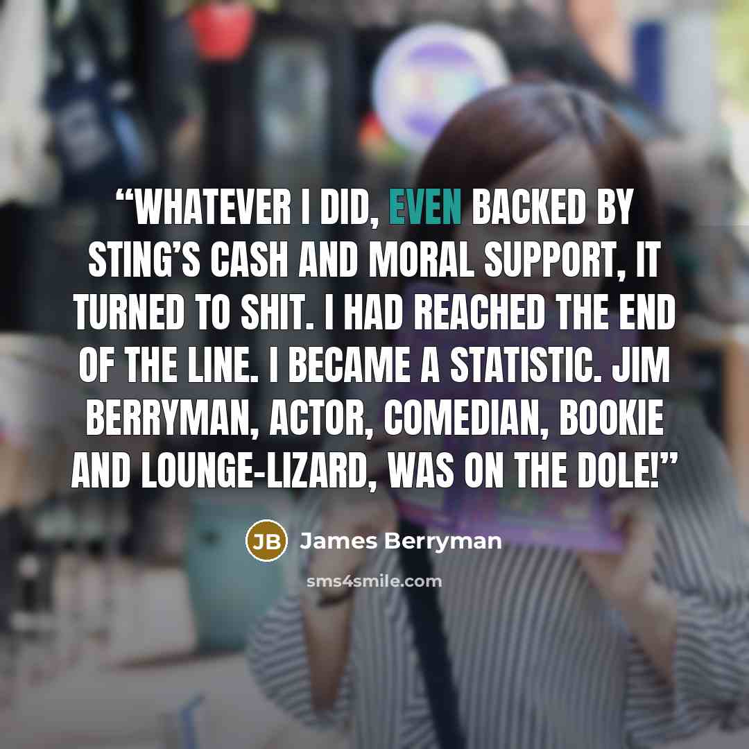 “Whatever I did, even backed by Sting’s cash and moral support, it turned to shit. I had reached the end of the line. I became a statistic. Jim Berryman, actor, comedian, bookie and lounge-lizard, was on the dole!” quote by James Berryman