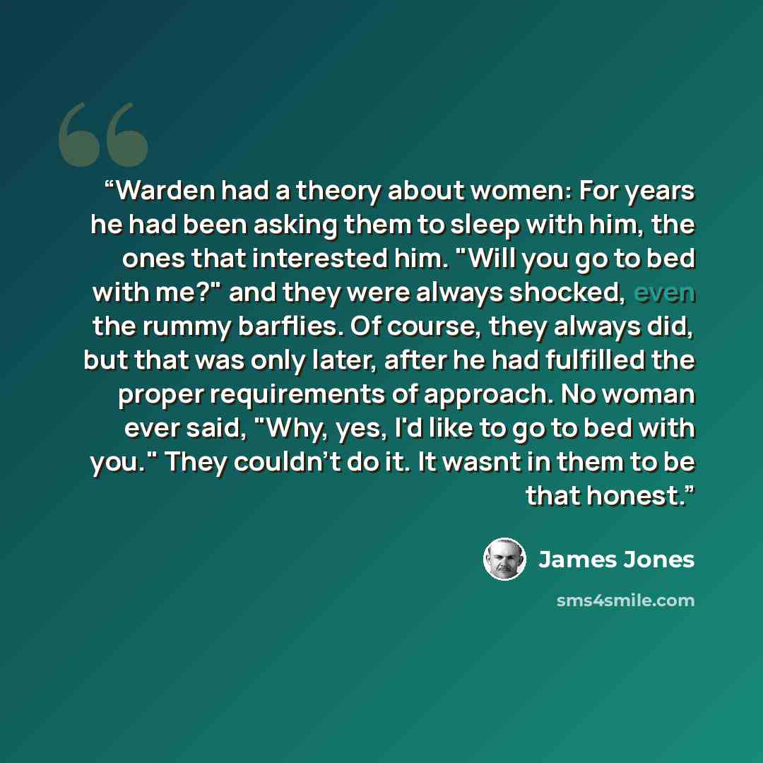 “Warden had a theory about women: For years he had been asking them to sleep with him, the ones that interested him. "Will you go to bed with me?" and they were always shocked, even the rummy barflies. Of course, they always did, but that was only later, after he had fulfilled the proper…” quote by James Jones