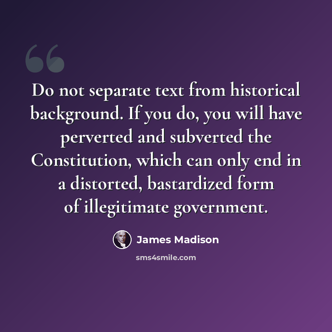 “Do not separate text from historical background. If you do, you will have perverted and subverted the Constitution, which can only end in a distorted, bastardized form of illegitimate government.” quote by James Madison
