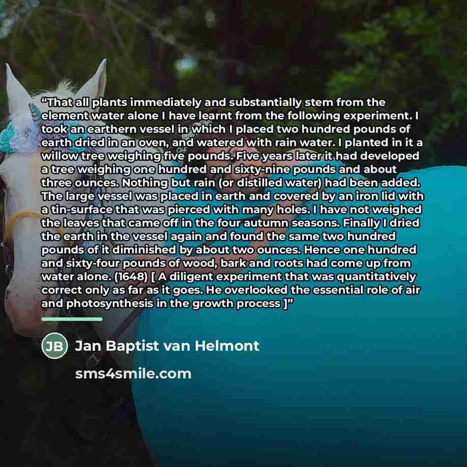 “That all plants immediately and substantially stem from the element water alone I have learnt from the following experiment. I took an earthern vessel in which I placed two hundred pounds of earth dried in an oven, and watered with rain water. I planted in it a willow tree weighing five pounds…” quote by Jan Baptist van Helmont