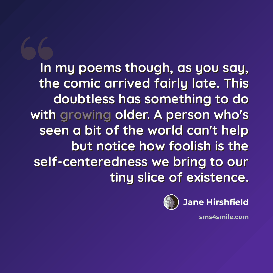 “In my poems though, as you say, the comic arrived fairly late. This doubtless has something to do with growing older. A person who's seen a bit of the world can't help but notice how foolish is the self-centeredness we bring to our tiny slice of existence.” quote by Jane Hirshfield