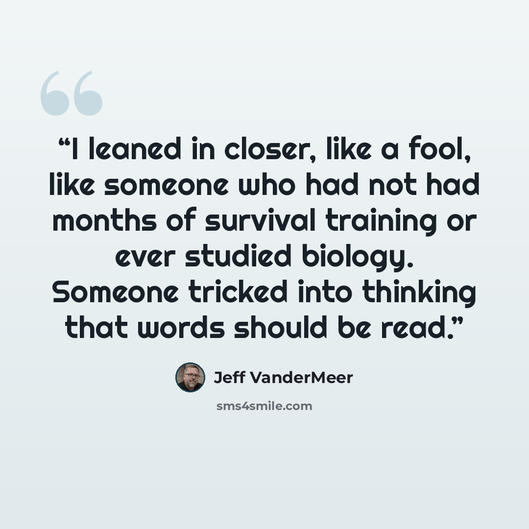 “I leaned in closer, like a fool, like someone who had not had months of survival training or ever studied biology. Someone tricked into thinking that words should be read.” quote by Jeff VanderMeer