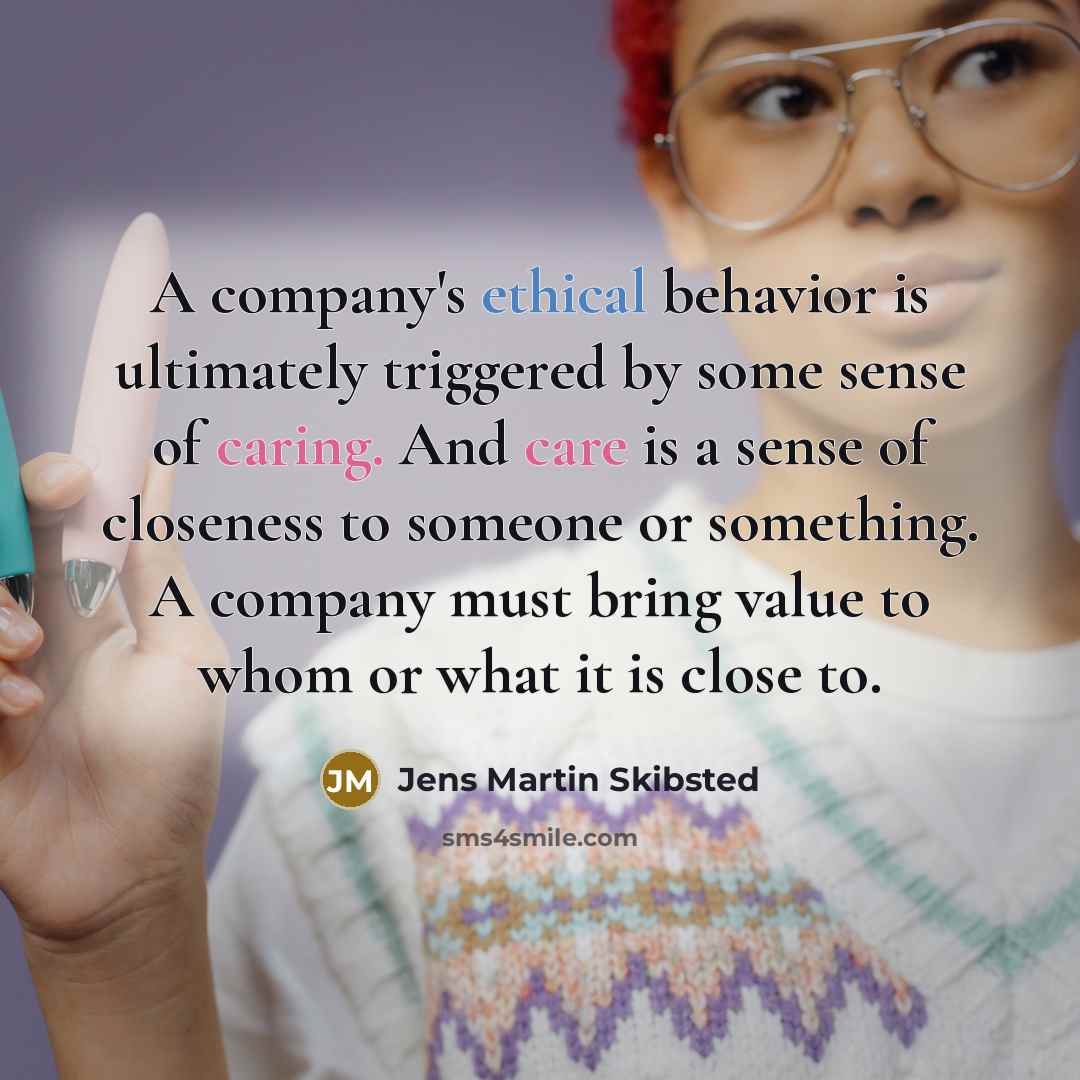 “A company's ethical behavior is ultimately triggered by some sense of caring. And care is a sense of closeness to someone or something. A company must bring value to whom or what it is close to.” quote by Jens Martin Skibsted