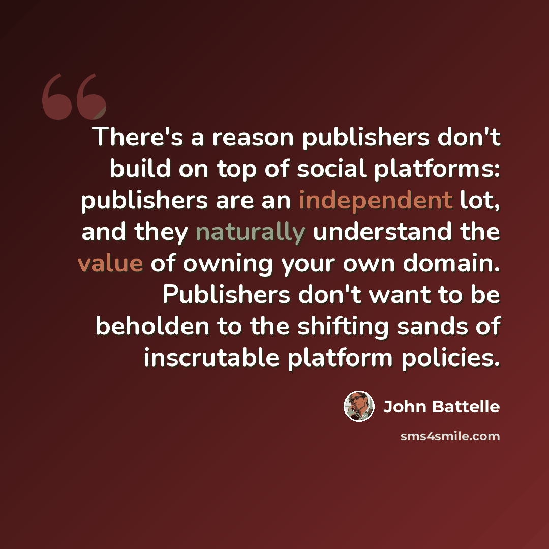 “There's a reason publishers don't build on top of social platforms: publishers are an independent lot, and they naturally understand the value of owning your own domain. Publishers don't want to be beholden to the shifting sands of inscrutable platform policies.” quote by John Battelle