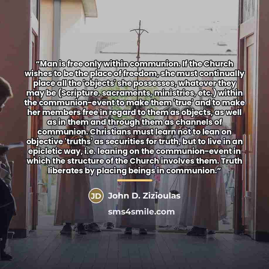 “Man is free only within communion. If the Church wishes to be the place of freedom, she must continually place all the 'objects' she possesses, whatever they may be (Scripture, sacraments, ministries, etc.) within the communion-event to make them 'true' and to make her members free in regard to…” quote by John D. Zizioulas