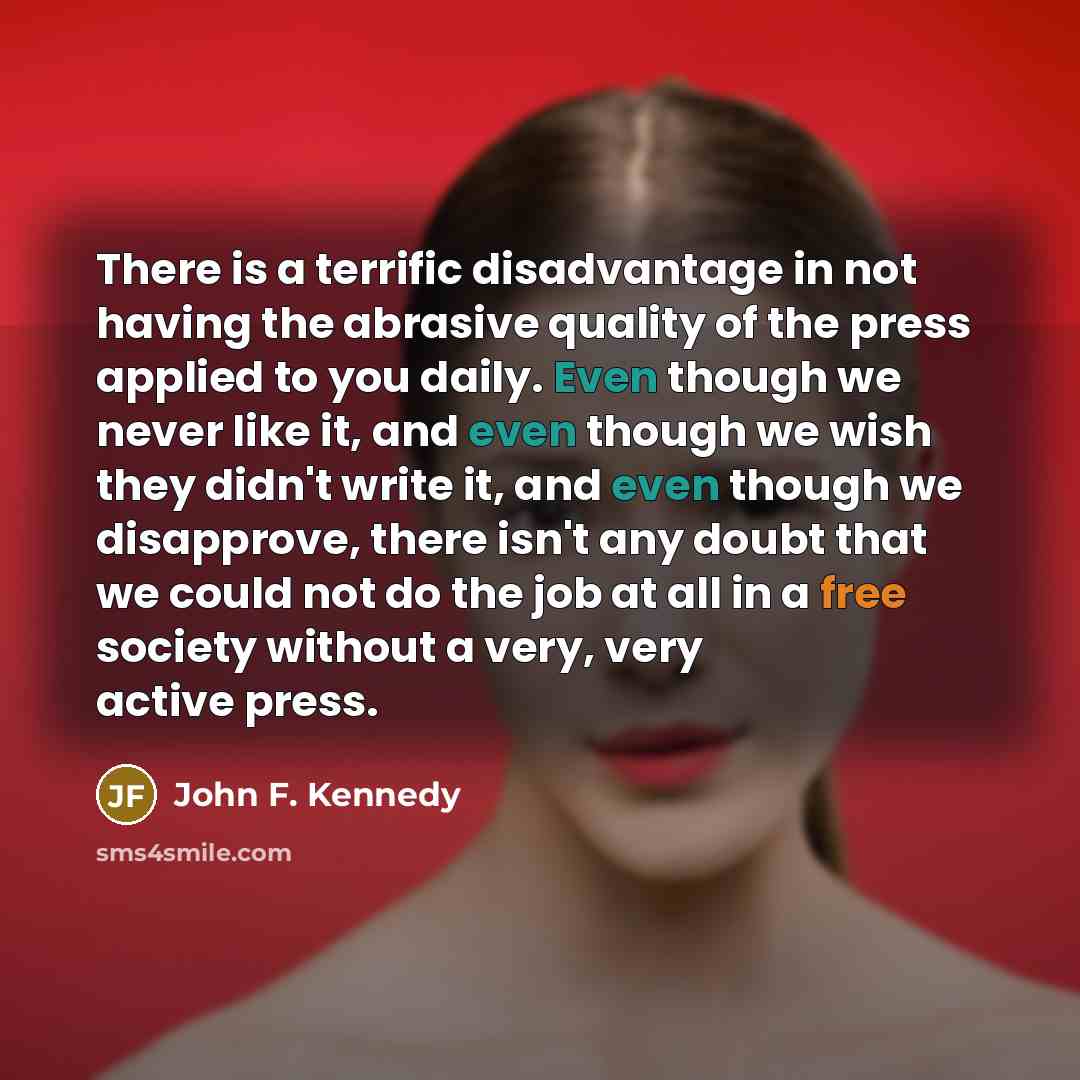 “There is a terrific disadvantage in not having the abrasive quality of the press applied to you daily. Even though we never like it, and even though we wish they didn't write it, and even though we disapprove, there isn't any doubt that we could not do the job at all in a free society without a…” quote by John F. Kennedy